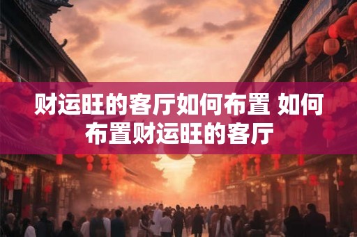 财运旺的客厅如何布置 如何布置财运旺的客厅