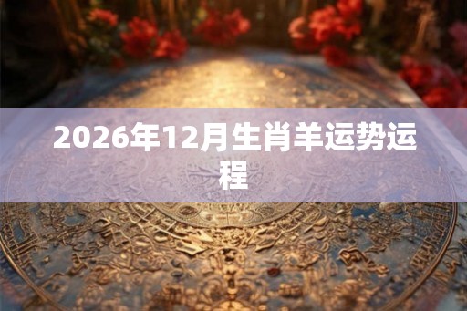 2026年12月生肖羊运势运程 2026年12月生肖羊运势运程