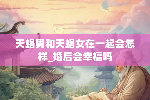 天蝎男和天蝎女在一起会怎样_婚后会幸福吗
