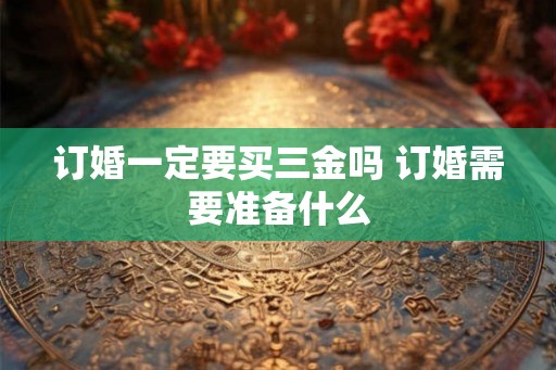 订婚一定要买三金吗 订婚需要准备什么 订婚一定要买三金吗 订婚需要准备什么