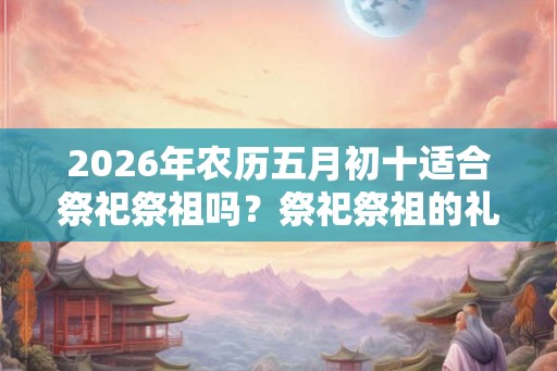 2026年农历五月初十适合祭祀祭祖吗？祭祀祭祖的礼仪