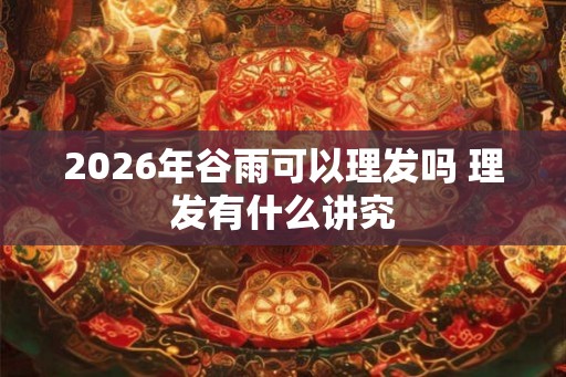 2026年谷雨可以理发吗 理发有什么讲究 2026年谷雨可以理发吗 理发有什么讲究