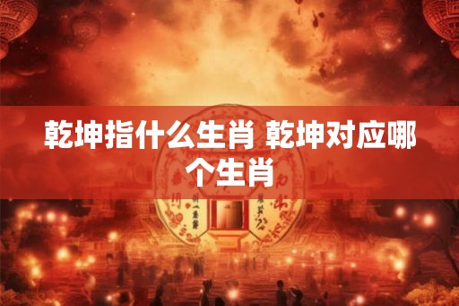乾坤指什么生肖 乾坤对应哪个生肖 乾坤指什么生肖 乾坤对应哪个生肖