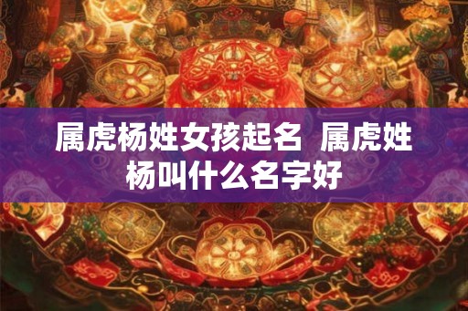 属虎杨姓女孩起名  属虎姓杨叫什么名字好