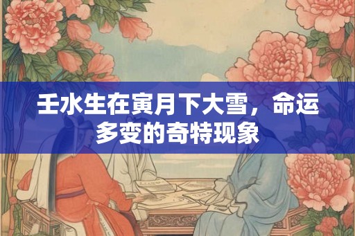 壬水生在寅月下大雪，命运多变的奇特现象