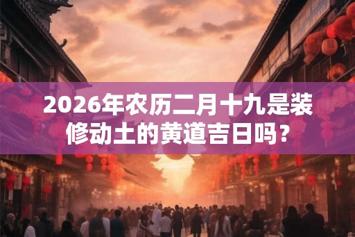 2026年农历二月十九是装修动土的黄道吉日吗? 2026年农历二月十九是装修动土的黄道吉日吗?