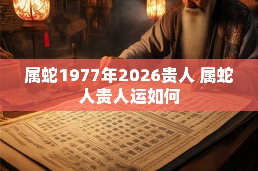 属蛇1977年2026贵人 属蛇人贵人运如何 属蛇1977年2026贵人 属蛇人贵人运如何