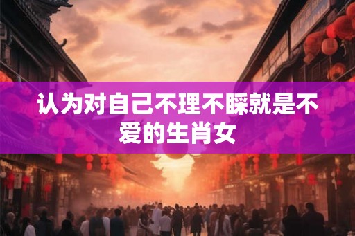 认为对自己不理不睬就是不爱的生肖女
