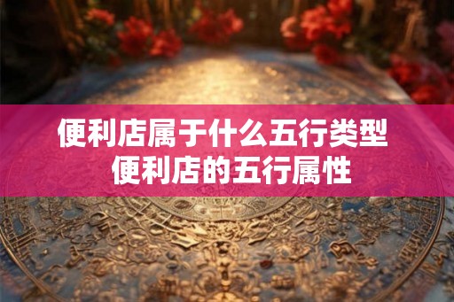 便利店属于什么五行类型  便利店的五行属性