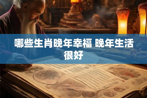 哪些生肖晚年幸福 晚年生活很好 哪些生肖晚年幸福 晚年生活很好