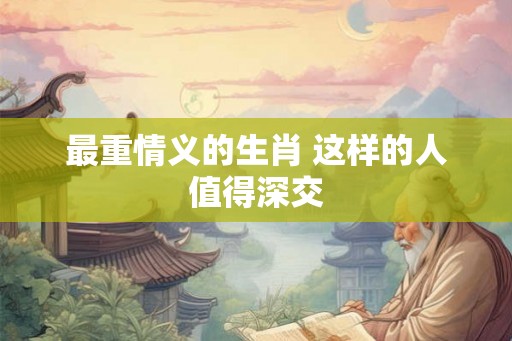 最重情义的生肖 这样的人值得深交 最重情义的生肖 这样的人值得深交