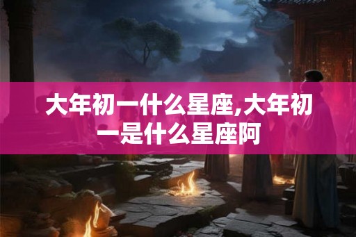 大年初一什么星座,大年初一是什么星座阿