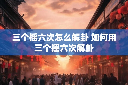 三个摇六次怎么解卦 如何用三个摇六次解卦