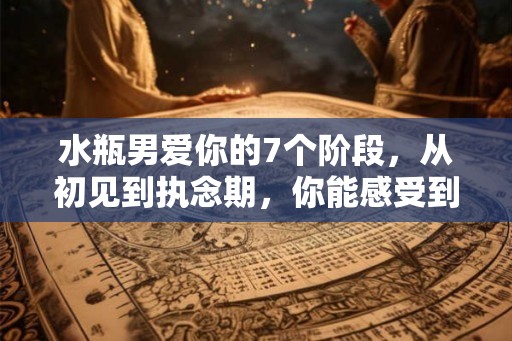 水瓶男爱你的7个阶段，从初见到执念期，你能感受到他的心动吗？