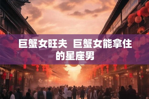 巨蟹女旺夫  巨蟹女能拿住的星座男