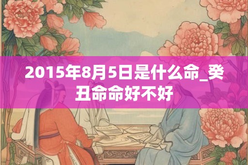 2015年8月5日是什么命_癸丑命命好不好
