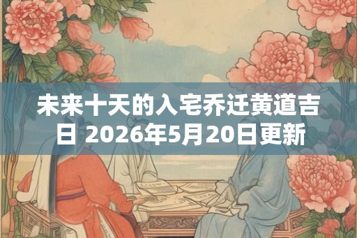 未来十天的入宅乔迁黄道吉日 2026年5月20日更新 未来十天的入宅乔迁黄道吉日 2026年5月20日更新