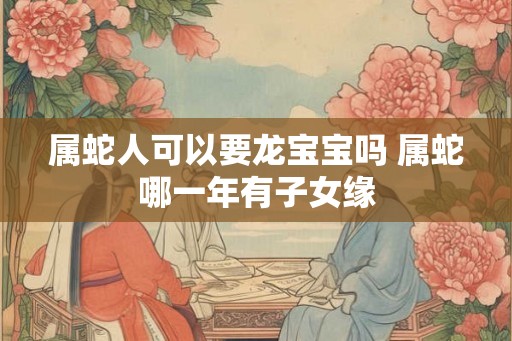 属蛇人可以要龙宝宝吗 属蛇哪一年有子女缘