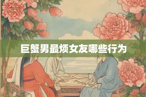巨蟹男最烦女友哪些行为 巨蟹男最烦女友哪些行为