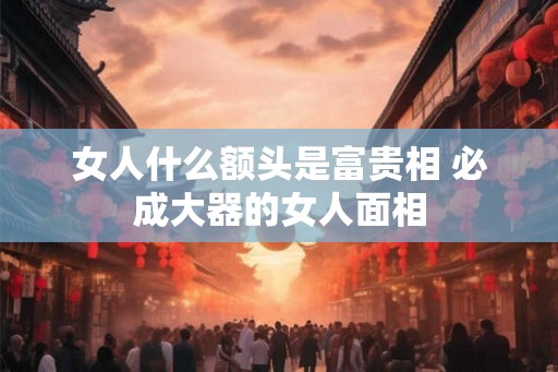 女人什么额头是富贵相 必成大器的女人面相 女人什么额头是富贵相 必成大器的女人面相