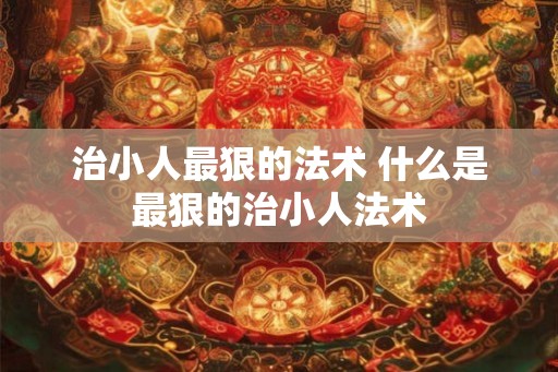 治小人最狠的法术 什么是最狠的治小人法术 治小人最狠的法术 什么是最狠的治小人法术