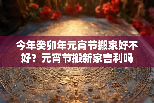今年癸卯年元宵节搬家好不好？元宵节搬新家吉利吗