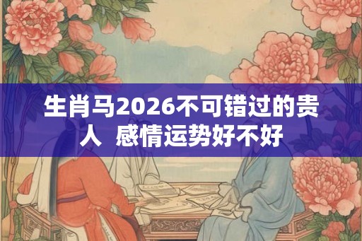 生肖马2026不可错过的贵人 感情运势好不好 生肖马2026不可错过的贵人 感情运势好不好