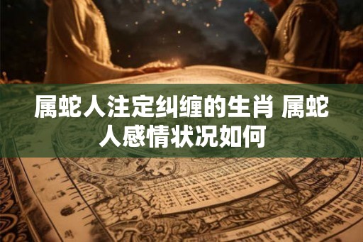 属蛇人注定纠缠的生肖 属蛇人感情状况如何 属蛇人注定纠缠的生肖 属蛇人感情状况如何