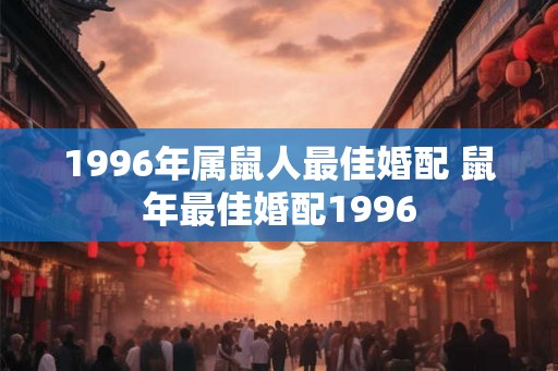 1996年属鼠人最佳婚配 鼠年最佳婚配1996