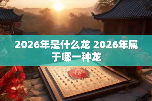 2026年是什么龙 2026年属于哪一种龙