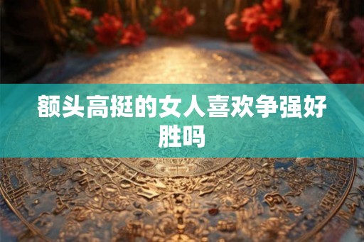 额头高挺的女人喜欢争强好胜吗 额头高挺的女人喜欢争强好胜吗