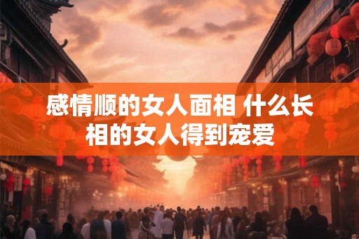 感情顺的女人面相 什么长相的女人得到宠爱
