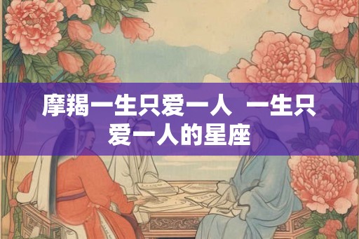 摩羯一生只爱一人  一生只爱一人的星座