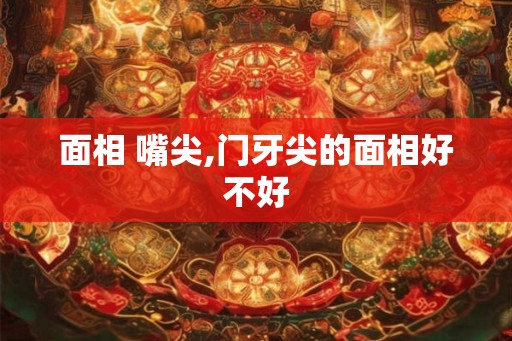 面相 嘴尖,门牙尖的面相好不好 面相 嘴尖,门牙尖的面相好不好