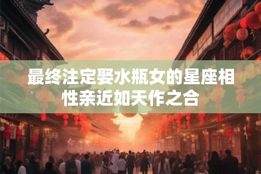 最终注定娶水瓶女的星座相性亲近如天作之合