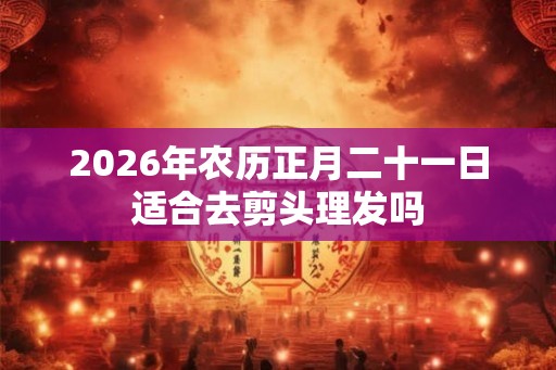 2026年农历正月二十一日适合去剪头理发吗