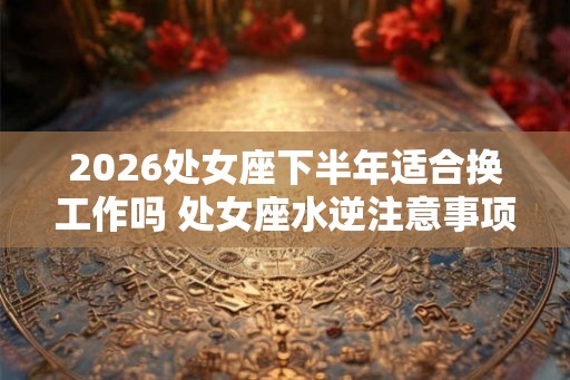 2026处女座下半年适合换工作吗 处女座水逆注意事项