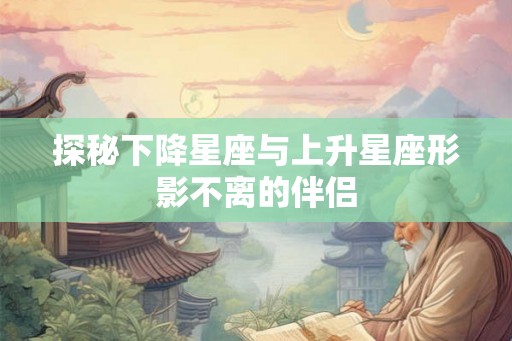 探秘下降星座与上升星座形影不离的伴侣 探秘下降星座与上升星座形影不离的伴侣