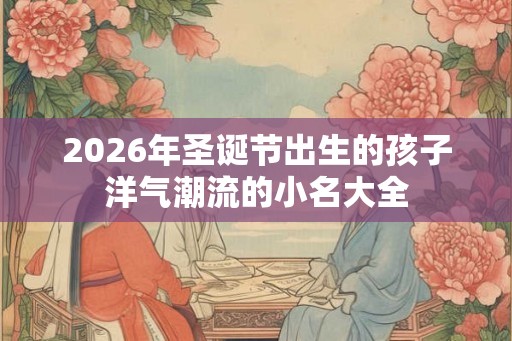 2026年圣诞节出生的孩子洋气潮流的小名大全 2026年圣诞节出生的孩子洋气潮流的小名大全