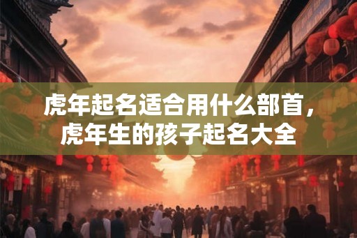 虎年起名适合用什么部首，虎年生的孩子起名大全