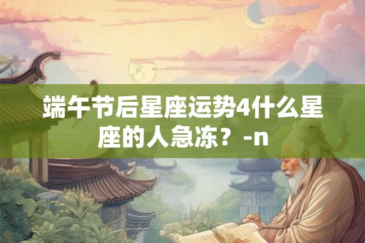 端午节后星座运势4什么星座的人急冻？-n