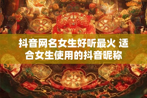 抖音网名女生好听最火 适合女生使用的抖音昵称