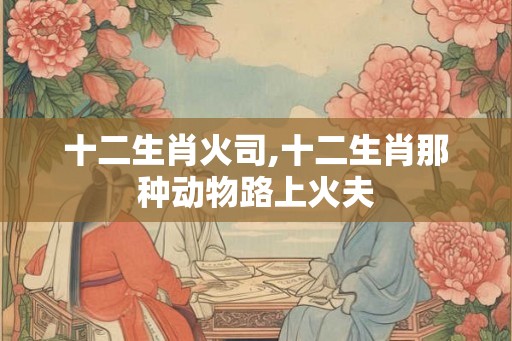 十二生肖火司,十二生肖那种动物路上火夫