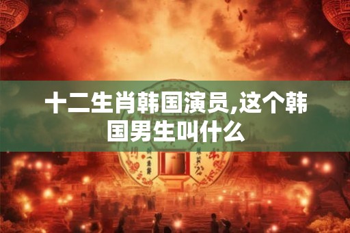 十二生肖韩国演员,这个韩国男生叫什么 十二生肖韩国演员,这个韩国男生叫什么
