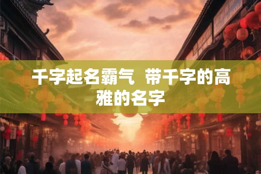 千字起名霸气  带千字的高雅的名字