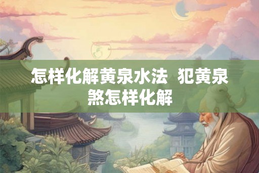 怎样化解黄泉水法  犯黄泉煞怎样化解