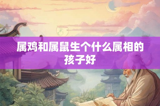 属鸡和属鼠生个什么属相的孩子好 属鸡和属鼠生个什么属相的孩子好