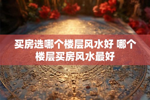 买房选哪个楼层风水好 哪个楼层买房风水最好