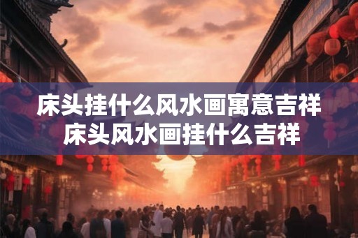 床头挂什么风水画寓意吉祥 床头风水画挂什么吉祥