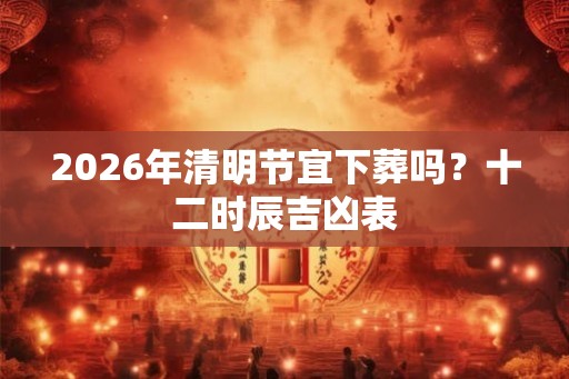 2026年清明节宜下葬吗？十二时辰吉凶表